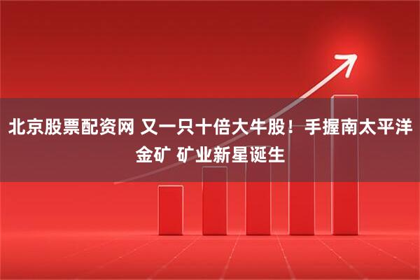 北京股票配资网 又一只十倍大牛股！手握南太平洋金矿 矿业新星诞生
