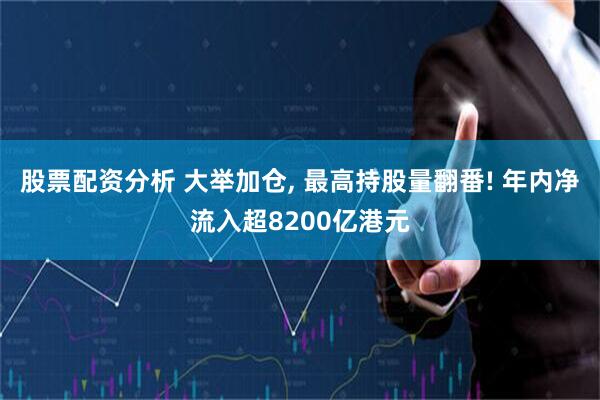 股票配资分析 大举加仓, 最高持股量翻番! 年内净流入超8200亿港元