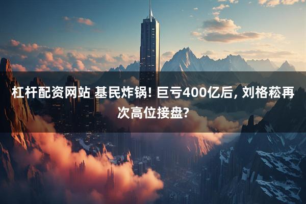 杠杆配资网站 基民炸锅! 巨亏400亿后, 刘格菘再次高位接盘?