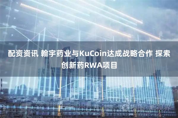 配资资讯 翰宇药业与KuCoin达成战略合作 探索创新药RWA项目