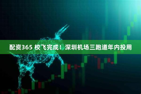 配资365 校飞完成！深圳机场三跑道年内投用