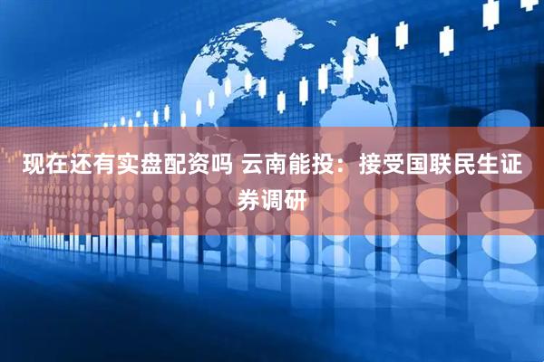 现在还有实盘配资吗 云南能投：接受国联民生证券调研
