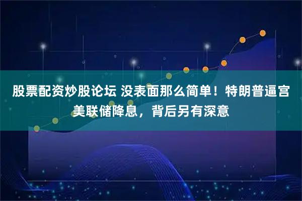 股票配资炒股论坛 没表面那么简单！特朗普逼宫美联储降息，背后另有深意