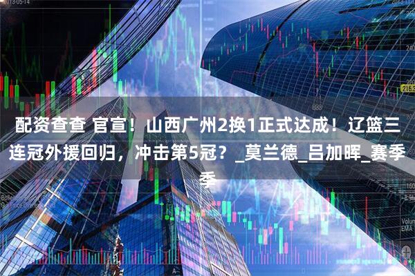 配资查查 官宣！山西广州2换1正式达成！辽篮三连冠外援回归，冲击第5冠？_莫兰德_吕加晖_赛季