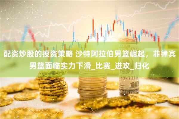 配资炒股的投资策略 沙特阿拉伯男篮崛起，菲律宾男篮面临实力下滑_比赛_进攻_归化