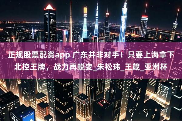 正规股票配资app 广东并非对手！只要上海拿下北控王牌，战力再蜕变_朱松玮_王箴_亚洲杯