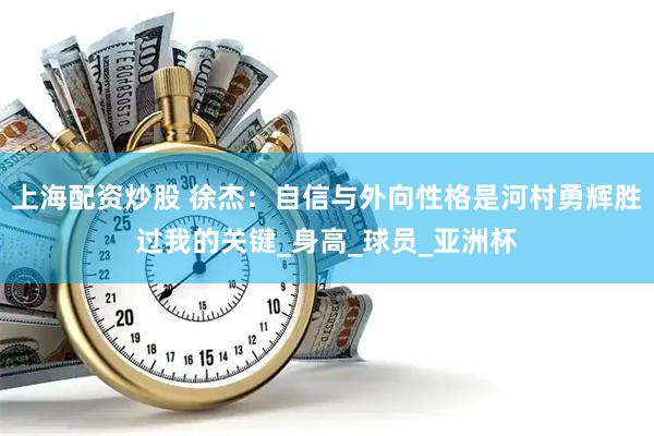 上海配资炒股 徐杰：自信与外向性格是河村勇辉胜过我的关键_身高_球员_亚洲杯