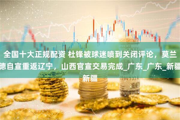 全国十大正规配资 杜锋被球迷喷到关闭评论，莫兰德自宣重返辽宁，山西官宣交易完成_广东_广东_新疆