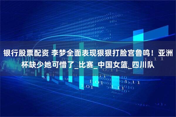 银行股票配资 李梦全面表现狠狠打脸宫鲁鸣！亚洲杯缺少她可惜了_比赛_中国女篮_四川队