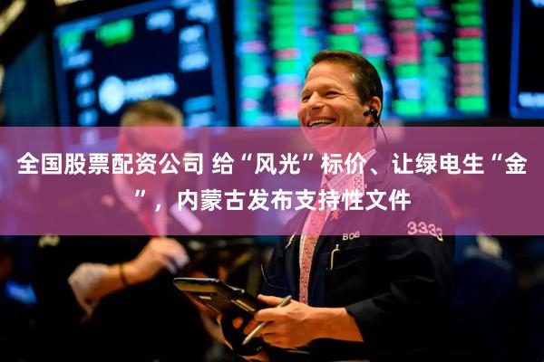 全国股票配资公司 给“风光”标价、让绿电生“金”，内蒙古发布支持性文件