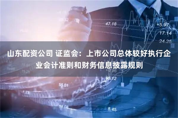 山东配资公司 证监会：上市公司总体较好执行企业会计准则和财务信息披露规则