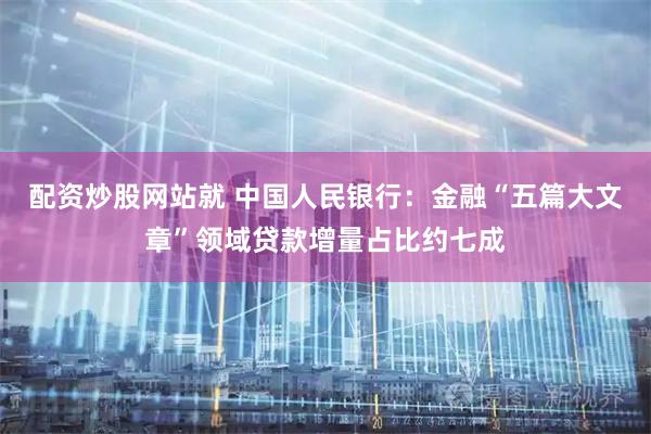配资炒股网站就 中国人民银行：金融“五篇大文章”领域贷款增量占比约七成