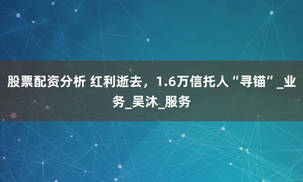 股票配资分析 红利逝去，1.6万信托人“寻锚”_业务_吴沐_服务