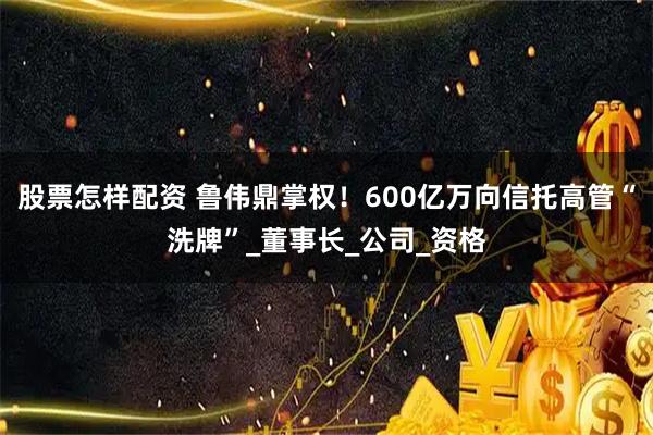 股票怎样配资 鲁伟鼎掌权！600亿万向信托高管“洗牌”_董事长_公司_资格