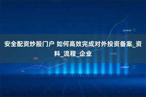 安全配资炒股门户 如何高效完成对外投资备案_资料_流程_企业