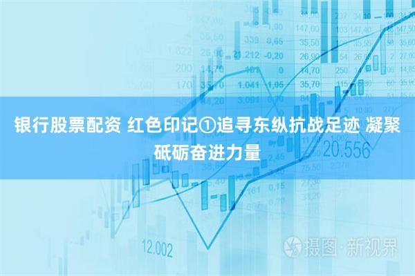 银行股票配资 红色印记①追寻东纵抗战足迹 凝聚砥砺奋进力量