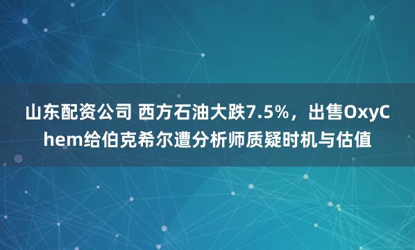 山东配资公司 西方石油大跌7.5%，出售OxyChem给伯克希尔遭分析师质疑时机与估值