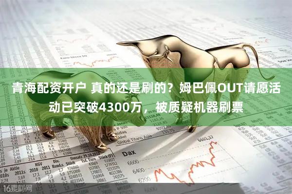 青海配资开户 真的还是刷的？姆巴佩OUT请愿活动已突破4300万，被质疑机器刷票
