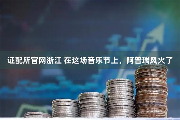 证配所官网浙江 在这场音乐节上，阿普瑞风火了