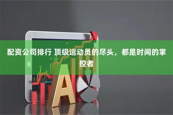 配资公司排行 顶级运动员的尽头，都是时间的掌控者