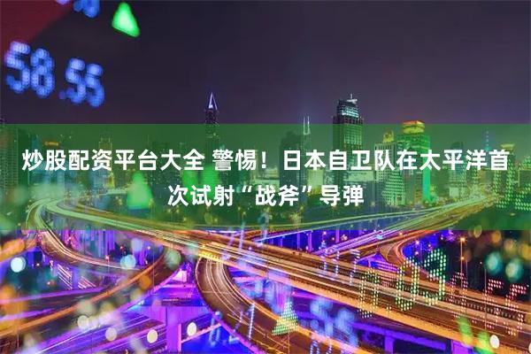 炒股配资平台大全 警惕！日本自卫队在太平洋首次试射“战斧”导弹