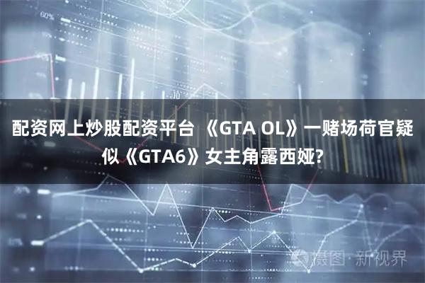 配资网上炒股配资平台 《GTA OL》一赌场荷官疑似《GTA6》女主角露西娅?